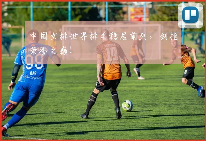 中国女排世界排名稳居前列，剑指荣誉之巅！