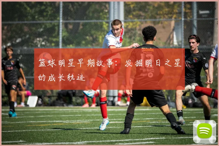 篮球明星早期故事：发掘明日之星的成长轨迹